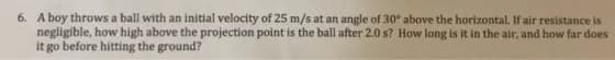 6. A boy throws a ball with an initial velocity of 25 m/s at an angle of 30° above the horizontal. If air resistance is
negligible, how high above the projection point is the ball after 2.0 s? How long is it in the air, and how far does
it go before hitting the ground?
