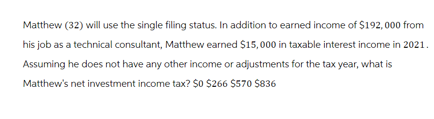 Matthew (32) will use the single filing status. In addition to earned income of $192, 000 from
his job as a technical consultant, Matthew earned $15,000 in taxable interest income in 2021.
Assuming he does not have any other income or adjustments for the tax year, what is
Matthew's net investment income tax? $0 $266 $570 $836