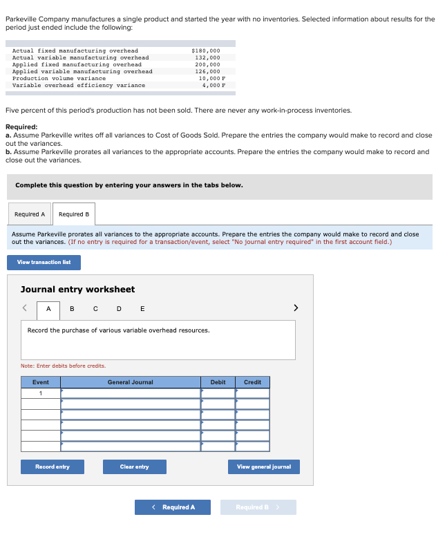 Parkeville Company manufactures a single product and started the year with no inventories. Selected information about results for the
period just ended include the following:
Actual fixed manufacturing overhead
Actual variable manufacturing overhead
Applied fixed manufacturing overhead
Applied variable manufacturing overhead
Production volume variance
Variable overhead efficiency variance
Five percent of this period's production has not been sold. There are never any work-in-process inventories.
Required:
a. Assume Parkeville writes off all variances to Cost of Goods Sold. Prepare the entries the company would make to record and close
out the variances.
b. Assume Parkeville prorates all variances to the appropriate accounts. Prepare the entries the company would make to record and
close out the variances.
Complete this question by entering your answers in the tabs below.
Required A Required B
Assume Parkeville prorates all variances to the appropriate accounts. Prepare the entries the company would make to record and close
out the variances. (If no entry is required for a transaction/event, select "No journal entry required in the first account field.)
View transaction list
Journal entry worksheet
< A B C D E
Record the purchase of various variable overhead resources.
Note: Enter debits before credits.
$180,000
132,000
200,000
126,000
10,000 F
4,000 F
Event
1
Record entry
General Journal
Clear entry
< Required A
Debit
Credit
View general journal
Required B >