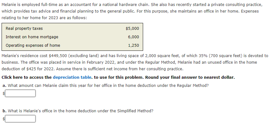 Melanie is employed full-time as an accountant for a national hardware chain. She also has recently started a private consulting practice,
which provides tax advice and financial planning to the general public. For this purpose, she maintains an office in her home. Expenses
relating to her home for 2023 are as follows:
Real property taxes
Interest on home mortgage
Operating expenses of home
$5,000
6,000
1,250
Melanie's residence cost $449,500 (excluding land) and has living space of 2,000 square feet, of which 35% (700 square feet) is devoted to
business. The office was placed in service in February 2022, and under the Regular Method, Melanie had an unused office in the home
deduction of $425 for 2022. Assume there is sufficient net income from her consulting practice.
Click here to access the depreciation table. to use for this problem. Round your final answer to nearest dollar.
a. What amount can Melanie claim this year for her office in the home deduction under the Regular Method?
b. What is Melanie's office in the home deduction under the Simplified Method?