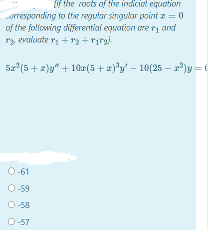 [If the roots of the indicial equation
orresponding to the regular singular point x = 0
of the following differential equation are ri and
r2, evaluate ri +r2+r1r2].
5x (5 + x)y" +10x(5+ x)*y' – 10(25 – x²)y = (
O -61
O -59
O -58
O -57
