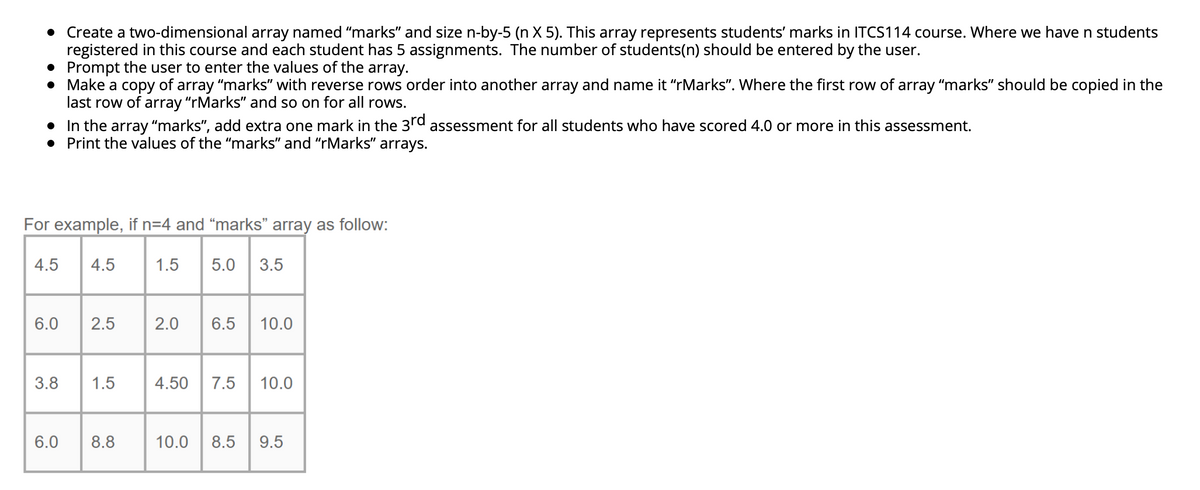 • Create a two-dimensional array named "marks" and size n-by-5 (n X 5). This array represents students' marks in ITCS114 course. Where we have n students
registered in this course and each student has 5 assignments. The number of students(n) should be entered by the user.
• Prompt the user to enter the values of the array.
• Make a copy of array "marks" with reverse rows order into another array and name it "rMarks". Where the first row of array "marks" should be copied in the
last row of
array "rMarks" and so on for all rows.
• In the array “marks", add extra one mark in the 3rd
Print the values of the "marks" and "rMarks" arrays.
assessment for all students who have scored 4.0 or more in this assessment.
For example, if n=4 and “marks" array as follow:
4.5
4.5
1.5
5.0
3.5
6.0
2.5
2.0
6.5
10.0
3.8
1.5
4.50
7.5
10.0
6.0
8.8
10.0
8.5
9.5
