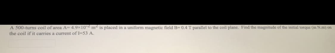 A 500-turns coil of area A= 4.9×10-2 m2 is placed in a uniform magnetic field B= 0.4 T parallel to the coil plane. Find the magnitude of the initial torque (in N.m) on
the coil if it carries a current of I=53 A.
