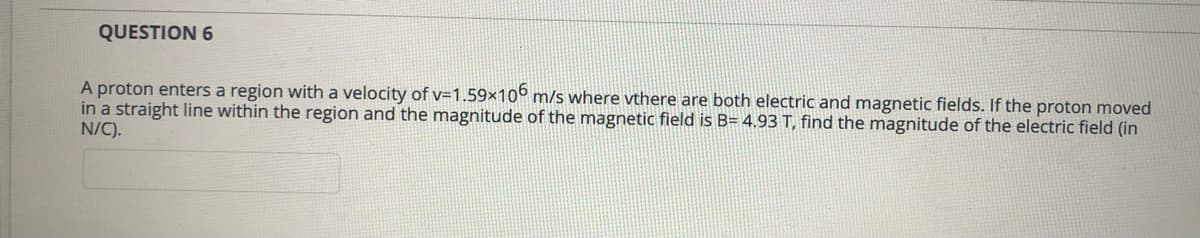 QUESTION 6
A proton enters a region with a velocity of v=1.59×10b m/s where vthere are both electric and magnetic fields. If the proton moved
in a straight line within the region and the magnitude of the magnetic field is B= 4,93 T, find the magnitude of the electric field (in
N/C).
