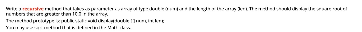 Write a recursive method that takes as parameter as array of type double (num) and the length of the array (len). The method should display the square root of
numbers that are greater than 10.0 in the array.
The method prototype is: public static void display(double [] num, int len);
You may use sqrt method that is defined in the Math class.
