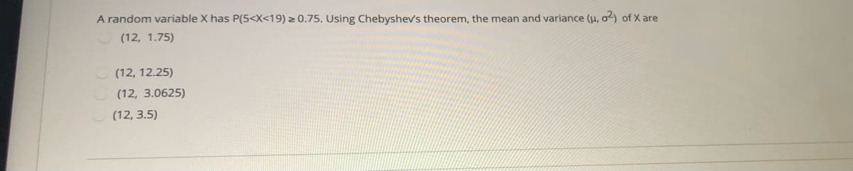 A random variable X has P(5<X<19) > 0.75. Using Chebyshev's theorem, the mean and variance (H, o2) of X are
(12, 1.75)
(12, 12.25)
(12, 3.0625)
(12, 3.5)
