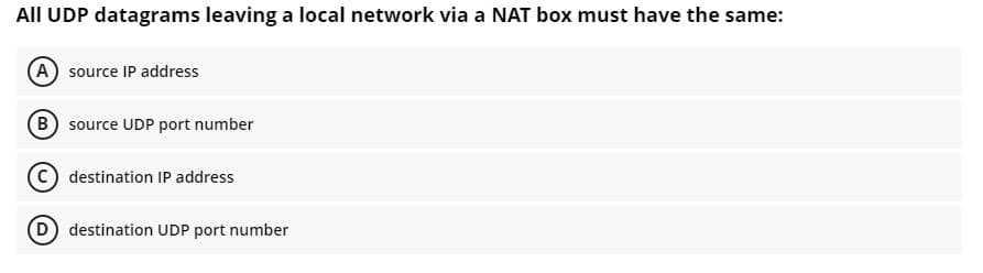 All UDP datagrams leaving a local network via a NAT box must have the same:
(A source IP address
B source UDP port number
destination IP address
D destination UDP port number
