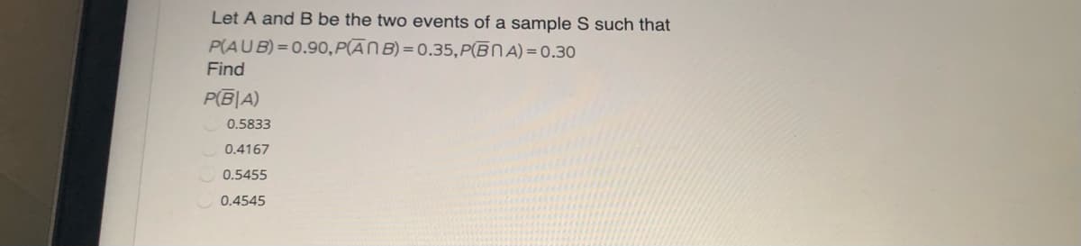 Let A and B be the two events of a sample S such that
P(AUB) = 0.90, P(ĀN B) = 0.35, P(ĒNA) = 0.30
Find
P(B|A)
0.5833
0.4167
0.5455
0.4545
