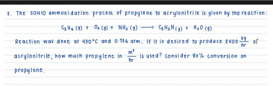 2. The SOHIO ammoxidation process of propyle ne to acrytonitrile is given by the reaction:
C3 HG (9) + Oa (9) + NH3 (g)
Ca Hg N(9) + Hạ0 (g9)
kg
Reaction was done at 430°C and 0.126 atm. If it is desired to produce 2400
of
hr
acrylonitrile, how much propylent in
is used? consider 80% conversion on
hr
propylene.
