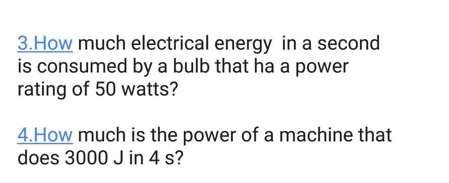 3.How much electrical energy in a second
is consumed by a bulb that ha a power
rating of 50 watts?
4.How much is the power of a machine that
does 3000 J in 4 s?
