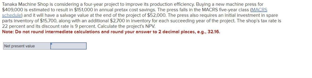 Tanaka Machine Shop is considering a four-year project to improve its production efficiency. Buying a new machine press for
$409,000 is estimated to result in $151,000 in annual pretax cost savings. The press falls in the MACRS five-year class (MACRS
schedule) and it will have a salvage value at the end of the project of $52,000. The press also requires an initial investment in spare
parts inventory of $15,700, along with an additional $2,700 in inventory for each succeeding year of the project. The shop's tax rate is
22 percent and its discount rate is 9 percent. Calculate the project's NPV.
Note: Do not round intermediate calculations and round your answer to 2 decimal places, e.g., 32.16.
Net present value