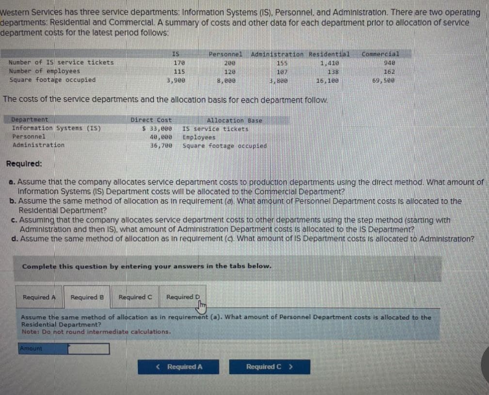 Western Services has three service departments: Information Systems (IS), Personnel, and Administration. There are two operating
departments: Residential and Commercial. A summary of costs and other data for each department prior to allocation of service
department costs for the latest period follows:
Number of IS service tickets
Number of employees
Square footage occupied
IS
170
Personnel
200
Administration Residential
Commercial
155
1,410
115
3,900
120
8,000
107
3,800
138
16,100
940
162
69,500
The costs of the service departments and the allocation basis for each department follow.
Department
Direct Cost
Allocation Base
Information Systems (IS)
$ 33,000
Personnel
40,000
IS service tickets
Employees
Administration
36,700
Square footage occupied
Required:
a. Assume that the company allocates service department costs to production departments using the direct method. What amount of
Information Systems (IS) Department costs will be allocated to the Commercial Department?
b. Assume the same method of allocation as in requirement (a). What amount of Personnel Department costs is allocated to the
Residential Department?
c. Assuming that the company allocates service department costs to other departments using the step method (starting with
Administration and then IS), what amount of Administration Department costs is allocated to the IS Department?
d. Assume the same method of allocation as in requirement (c). What amount of IS Department costs is allocated to Administration?
Complete this question by entering your answers in the tabs below.
Required A Required B Required C Required D
Assume the same method of allocation as in requirement (a). What amount of Personnel Department costs is allocated to the
Residential Department?
Note: Do not round intermediate calculations.
Amount
< Required A
Required C >
