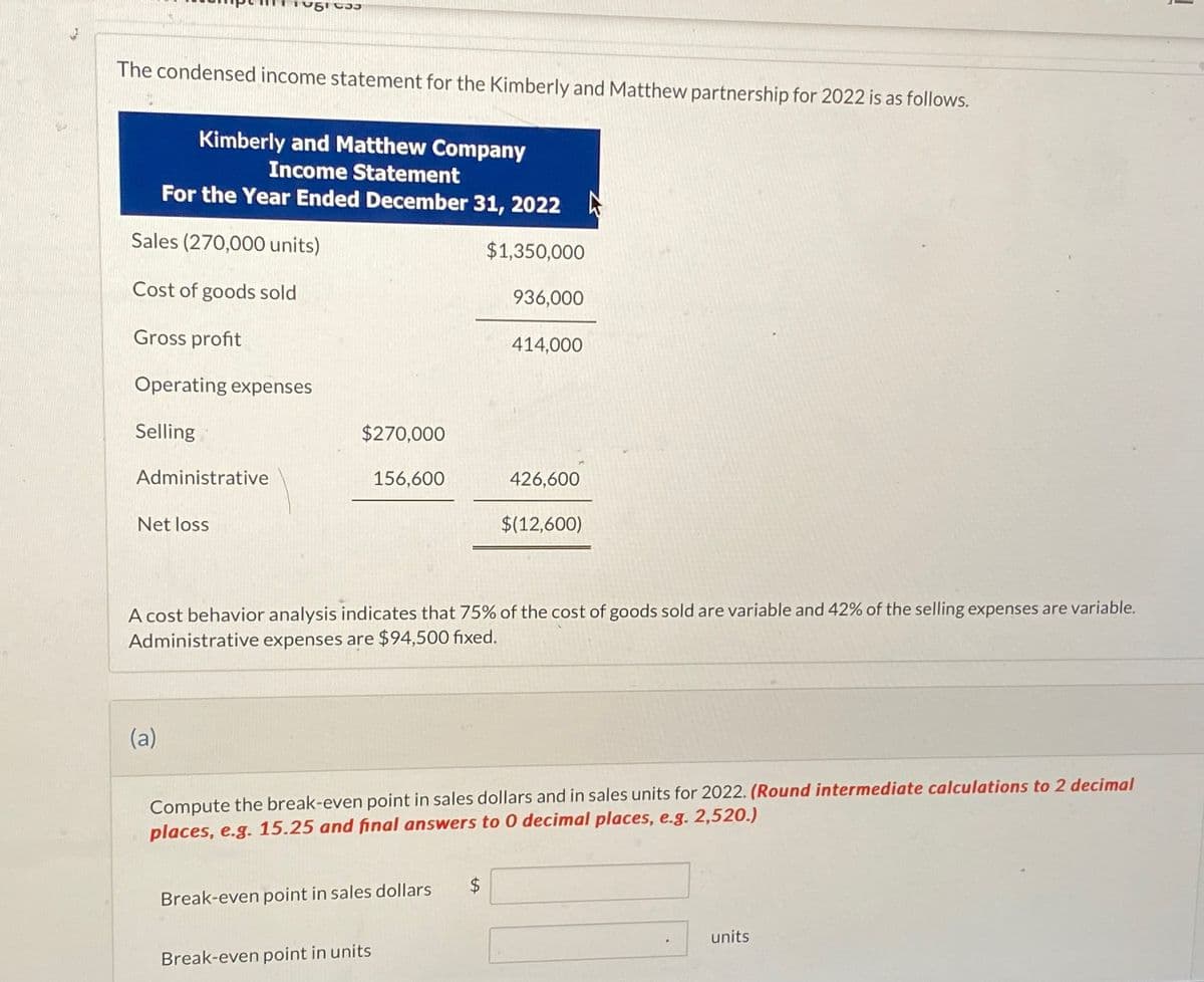 The condensed income statement for the Kimberly and Matthew partnership for 2022 is as follows.
Kimberly and Matthew Company
Income Statement
For the Year Ended December 31, 2022
Sales (270,000 units)
Cost of goods sold
Gross profit
Operating expenses
Selling
Administrative
Net loss
$1,350,000
936,000
414,000
$270,000
156,600
426,600
$(12,600)
A cost behavior analysis indicates that 75% of the cost of goods sold are variable and 42% of the selling expenses are variable.
Administrative expenses are $94,500 fixed.
(a)
Compute the break-even point in sales dollars and in sales units for 2022. (Round intermediate calculations to 2 decimal
places, e.g. 15.25 and final answers to 0 decimal places, e.g. 2,520.)
Break-even point in sales dollars
$
Break-even point in units
units