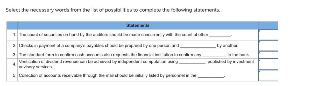 Select the necessary words from the list of possibilities to complete the following statements.
Statements
1. The count of securities on hand by the auditors should be made concurrently with the count of other
2. Checks in payment of a company's payables should be prepared by one person and
3. The standard form to confirm cash accounts also requests the financial institution to confirm any
Verification of dividend revenue can be achieved by independent computation using
advisory services.
4.
5. Collection of accounts receivable through the mail should be initially listed by personnel in the
by another.
to the bank.
published by investment