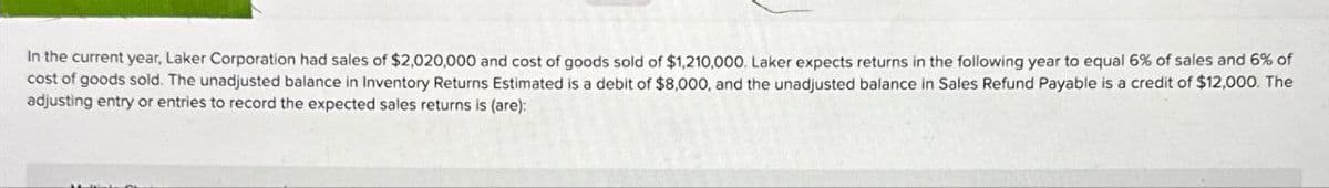 In the current year, Laker Corporation had sales of $2,020,000 and cost of goods sold of $1,210,000. Laker expects returns in the following year to equal 6% of sales and 6% of
cost of goods sold. The unadjusted balance in Inventory Returns Estimated is a debit of $8,000, and the unadjusted balance in Sales Refund Payable is a credit of $12,000. The
adjusting entry or entries to record the expected sales returns is (are):