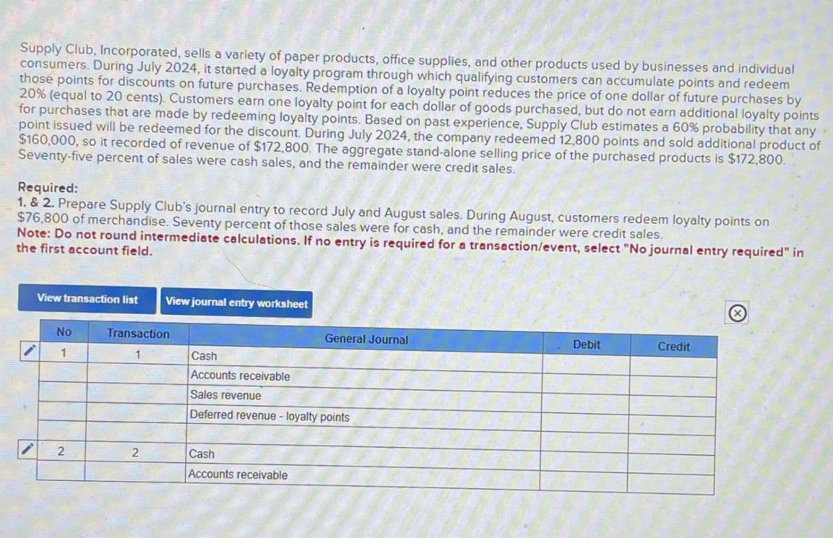 Supply Club, Incorporated, sells a variety of paper products, office supplies, and other products used by businesses and individual
consumers. During July 2024, it started a loyalty program through which qualifying customers can accumulate points and redeem
those points for discounts on future purchases. Redemption of a loyalty point reduces the price of one dollar of future purchases by
20% (equal to 20 cents). Customers earn one loyalty point for each dollar of goods purchased, but do not earn additional loyalty points
for purchases that are made by redeeming loyalty points. Based on past experience, Supply Club estimates a 60% probability that any
point issued will be redeemed for the discount. During July 2024, the company redeemed 12,800 points and sold additional product of
$160,000, so it recorded of revenue of $172,800. The aggregate stand-alone selling price of the purchased products is $172,800.
Seventy-five percent of sales were cash sales, and the remainder were credit sales.
Required:
1. & 2. Prepare Supply Club's journal entry to record July and August sales. During August, customers redeem loyalty points on
$76,800 of merchandise. Seventy percent of those sales were for cash, and the remainder were credit sales.
Note: Do not round intermediate calculations. If no entry is required for a transaction/event, select "No journal entry required" in
the first account field.
View transaction list
View journal entry worksheet
No
Transaction
General Journal
Debit
Credit
1
1
Cash
Accounts receivable
Sales revenue
Deferred revenue - loyalty points
2
2
Cash
Accounts receivable