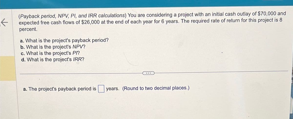 ←
(Payback period, NPV, PI, and IRR calculations) You are considering a project with an initial cash outlay of $70,000 and
expected free cash flows of $26,000 at the end of each year for 6 years. The required rate of return for this project is 8
percent.
a. What is the project's payback period?
b. What is the project's NPV?
c. What is the project's PI?
d. What is the project's IRR?
a. The project's payback period is
years. (Round to two decimal places.)