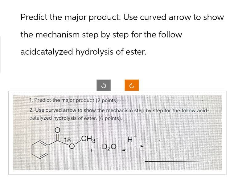 Predict the major product. Use curved arrow to show
the mechanism step by step for the follow
acidcatalyzed hydrolysis of ester.
C
1. Predict the major product (2 points)
2. Use curved arrow to show the mechanism step by step for the follow acid-
catalyzed hydrolysis of ester. (6 points).
о
18 CH3
H
+
D₂O