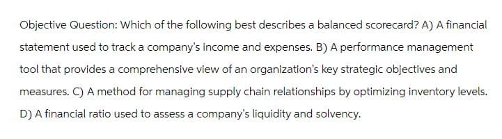 Objective Question: Which of the following best describes a balanced scorecard? A) A financial
statement used to track a company's income and expenses. B) A performance management
tool that provides a comprehensive view of an organization's key strategic objectives and
measures. C) A method for managing supply chain relationships by optimizing inventory levels.
D) A financial ratio used to assess a company's liquidity and solvency.