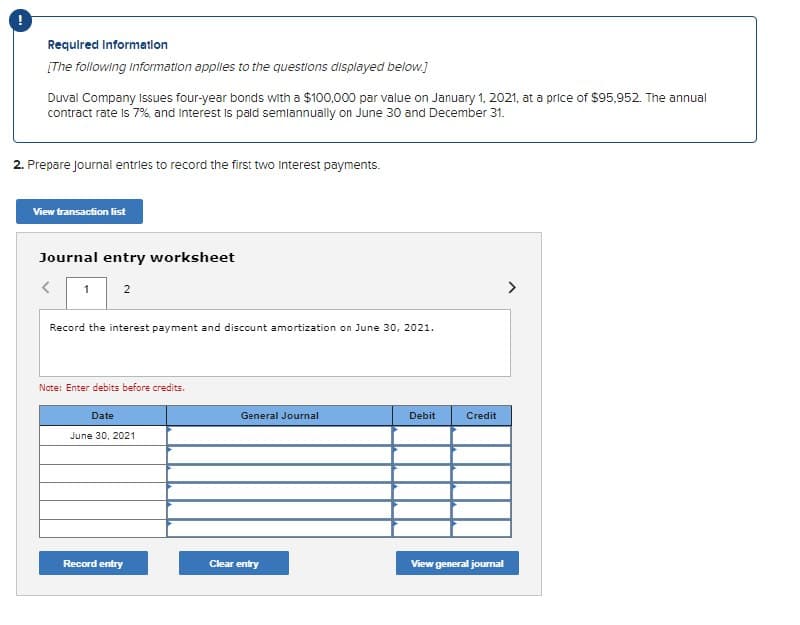 Required Information
[The following Information applies to the questions displayed below.]
Duval Company Issues four-year bonds with a $100,000 par value on January 1, 2021, at a price of $95,952. The annual
contract rate is 7%, and Interest is paid semiannually on June 30 and December 31.
2. Prepare journal entries to record the first two Interest payments.
View transaction list
Journal entry worksheet
<
1
2
Record the interest payment and discount amortization on June 30, 2021.
Note: Enter debits before credits.
Date
June 30, 2021
General Journal
Debit
Credit
Record entry
Clear entry
View general journal