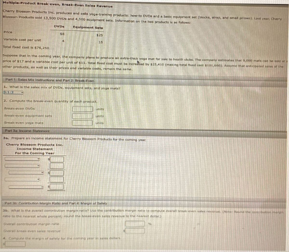 Multiple-Product Break-even, Break-Even Sales Revenue
Cherry Blossom Products Inc. produces and sells yoga-training products: how-to DVDS and a basic equipment set (blocks, strap, and small pillows). Last year, Cherry
Blossom Products sold 13,500 DVDs and 4,500 equipment sets. Information on the two products is as follows:
Price
DVDs
Equipment Sets
$8
$25
Variable cost per unit
Total fixed cost is $76,250.
15
Suppose that in the coming year, the company plans to produce an extra-thick yoga mat for sale to health clubs. The company estimates that 9,000 mats can be sold at
price of $17 and a variable cost per unit of $11. Total fixed cost must be increased by $25,410 (making total fixed cost $101,660). Assume that anticipated sales of the
other products, as well as their prices and variable costs, remain the same.
Part 1: Sales Mix Instructions and Part 2: Break-Even
1. What is the sales mix of DVDs, equipment sets, and yoga mats?
3:112
2. Compute the break-even quantity of each product.
Break-even DVDS
Break-even equipment sets
units
units
units
Break-even yoga mats
Part 3a: Income Statement
3a. Prepare an income statement for Cherry Blossom Products for the coming year.
Cherry Blossom Products Inc.
Income Statement
For the Coming Year
Part 3b: Contribution Margin Ratio and Part 4: Margin of Safety
3b. What is the overall contribution margin ratio? Use the contribution margin ratio to compute overall break-even sales revenue. (Note: Round the contribution margin
ratio to the nearest whole percent; round the break-even sales revenue to the nearest dollar.)
Overall contribution margin ratio
Overall break-even sales revenue
4. Compute the margin of safety for the coming year in sales dollars.