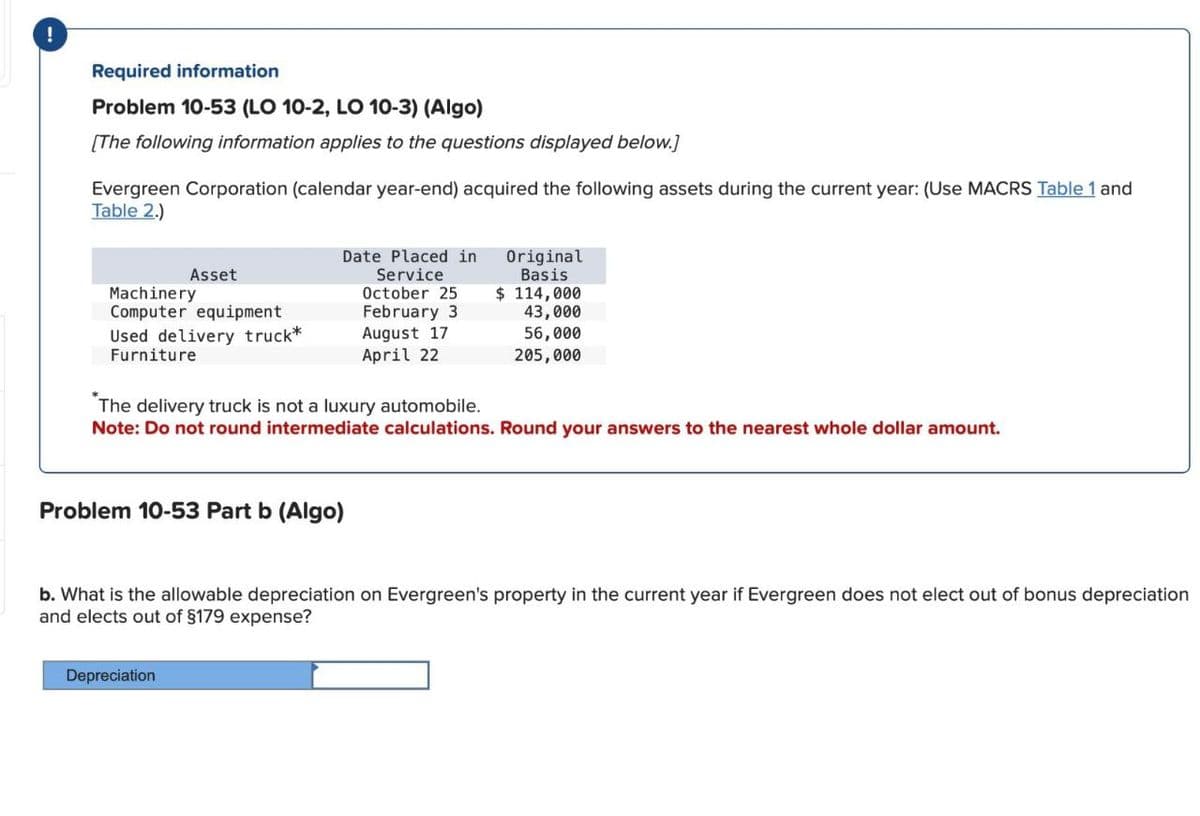 !
Required information
Problem 10-53 (LO 10-2, LO 10-3) (Algo)
[The following information applies to the questions displayed below.]
Evergreen Corporation (calendar year-end) acquired the following assets during the current year: (Use MACRS Table 1 and
Table 2)
Asset
Machinery
Computer equipment
Date Placed in
Service
October 25
February 3
August 17.
Used delivery truck*
Furniture
April 22
Original
Basis
$ 114,000
43,000
56,000
205,000
The delivery truck is not a luxury automobile.
Note: Do not round intermediate calculations. Round your answers to the nearest whole dollar amount.
Problem 10-53 Part b (Algo)
b. What is the allowable depreciation on Evergreen's property in the current year if Evergreen does not elect out of bonus depreciation
and elects out of $179 expense?
Depreciation