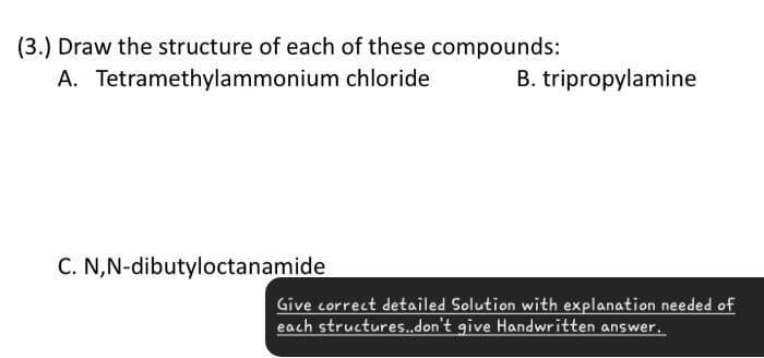 (3.) Draw the structure of each of these compounds:
A. Tetramethylammonium chloride
B. tripropylamine
C. N,N-dibutyloctanamide
Give correct detailed Solution with explanation needed of
each structures..don't give Handwritten answer.