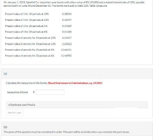 On January 1, 2025, Sandhill Co. issued ten-year bonds with a face value of $5,125,000 and a stated interest rate of 10%, payable
semiannually on June 30 and December 31. The bonds were sold to yield 12%. Table values are.
Present value of 1 for 10 periods at 10%
0.38554
Present value of 1 for 10 periods at 12%
0.32197
Present value of 1 for 20 periods at 5%
0.37689
Present value of 1 for 20 periods at 656
0.31180
Present value of annuity for 10 periods at 10%
Present value of annuity for 10 periods at 12%
Present value of annuity for 20 periods at 536
Present value of annuity for 20 periods at 6%
6.14457
5.65022
1246221
11.46992
(a)
Calculate the issue price of the bonds. (Round final answer to O decimal places, e.g. 25,000)
Issue price of bond
$
eTextbook and Media
Save for Later
(b)
The parts of this question must be completed in order. This part will be available when you complete the part above.