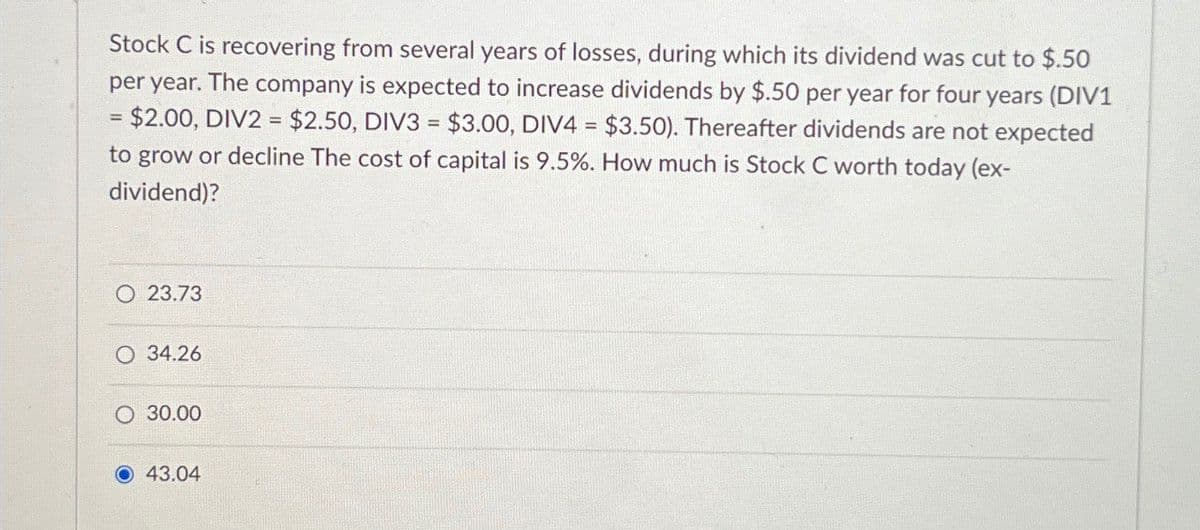 Stock C is recovering from several years of losses, during which its dividend was cut to $.50
per year. The company is expected to increase dividends by $.50 per year for four years (DIV1
= $2.00, DIV2 = $2.50, DIV3 = $3.00, DIV4 = $3.50). Thereafter dividends are not expected
to grow or decline The cost of capital is 9.5%. How much is Stock C worth today (ex-
dividend)?
O 23.73
O 34.26
O 30.00
43.04