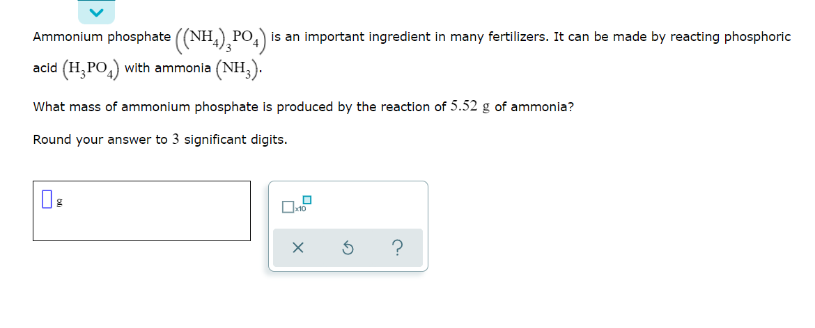 Ammonium phosphate ((NH,),PO4)
is an important ingredient in many fertilizers. It can be made by reacting phosphoric
acid (H,PO,) with ammonia (NH,).
What mass of ammonium phosphate is produced by the reaction of 5.52 g of ammonia?
Round your answer to 3 significant digits.
x10
?
