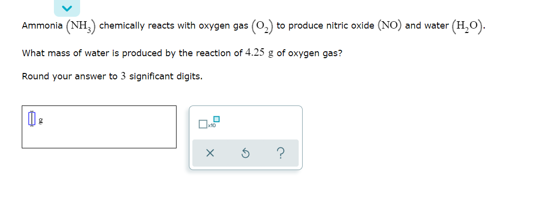 Ammonia (NH,) chemically reacts with oxygen gas (0,) to produce nitric oxide (NO) and water (H,O).
What mass of water is produced by the reaction of 4.25 g of oxygen gas?
Round your answer to 3 significant digits.
?
