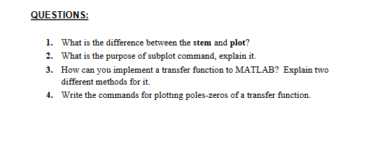 QUESTIONS:
1. What is the difference between the stem and plot?
2. What is the purpose of subplot command, explain it.
3.
How can you implement a transfer function to MATLAB? Explain two
different methods for it.
4.
Write the commands for plotting poles-zeros of a transfer function.