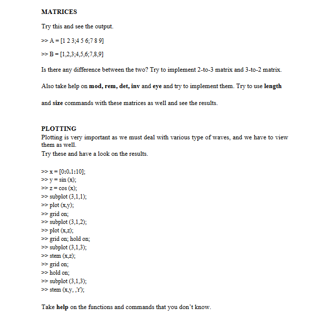 MATRICES
Try this and see the output.
>> A = [1 2 3 4 5 6 7 8 9]
>> B = [1,2,3,4,5,6;7,8,9]
Is there any difference between the two? Try to implement 2-to-3 matrix and 3-to-2 matrix.
Also take help on mod, rem, det, inv and eye and try to implement them. Try to use length
and size commands with these matrices as well and see the results.
PLOTTING
Plotting is very important as we must deal with various type of waves, and we have to view
them as well.
Try these and have a look on the results.
>> x= [0:0.1:10];
X
>> y = sin(x);
>> z= cos(x);
>> subplot (3,1,1);
>> plot (x,y);
>> grid on;
>> subplot (3,1,2);
>> plot (x,z);
>> grid on; hold on;
>> subplot (3,1,3);
>> stem (x,z);
>> grid on;
>>> hold on:
>> subplot (3,1,3);
>> stem (x,y,,T);
Take help on the functions and commands that you don't know.