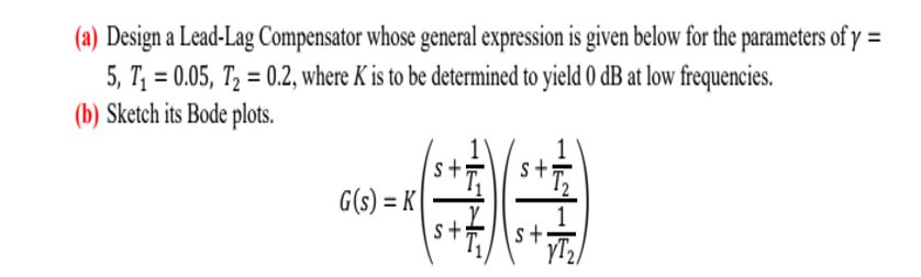 (a) Design a Lead-Lag Compensator whose general expression is given below for the parameters of y =
5, T₁ = 0.05, T₂ = 0.2, where K is to be determined to yield 0 dB at low frequencies.
(b) Sketch its Bode plots.
G(s) = K
S
s+
without
s+