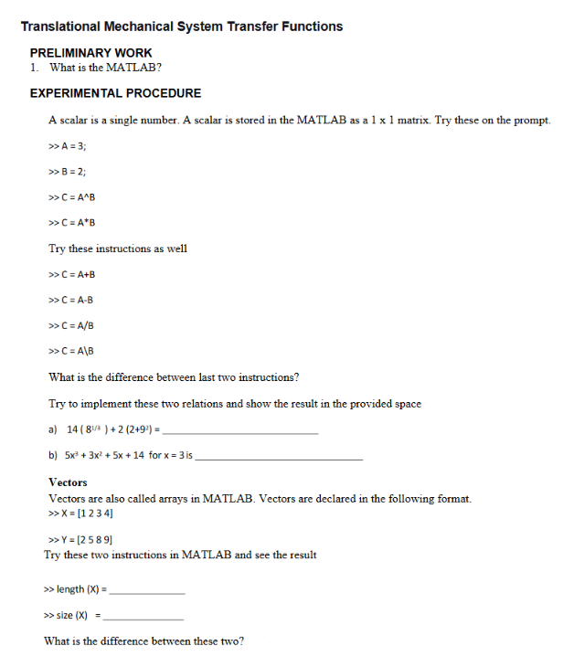 Translational Mechanical System Transfer Functions
PRELIMINARY WORK
1. What is the MATLAB?
EXPERIMENTAL PROCEDURE
A scalar is a single number. A scalar is stored in the MATLAB as a 1 x 1 matrix. Try these on the prompt.
>> A = 3;
>> B = 2;
>> C=A^B
>> C= A*B
Try these instructions as well
>> C=A+B
>> C=A-B
>> C= A/B
>> C=A\B
What is the difference between last two instructions?
Try to implement these two relations and show the result in the provided space
a) 14 (81/3)+2 (2+9¹) =_
b) 5x³ + 3x² + 5x + 14 for x = 3 is_
Vectors
Vectors are also called arrays in MATLAB. Vectors are declared in the following format.
>> X = [1 2 3 4]
>> Y = [2589]
Try these two instructions in MATLAB and see the result
>> length (X) =
>> size (X) =
What is the difference between these two?