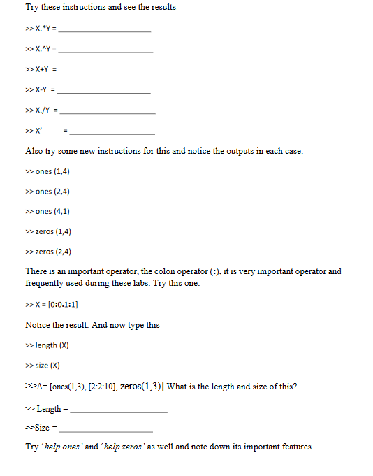 Try these instructions and see the results.
>> X.*Y=
>> X.^Y =
>> X+Y=
>> X-Y =
>> X./Y =
>> X'
=
Also try some new instructions for this and notice the outputs in each case.
>> ones (1,4)
>> ones (2,4)
>>
ones (4,1)
>> zeros (1,4)
>> zeros (2,4)
There is an important operator, the colon operator (:), it is very important operator and
frequently used during these labs. Try this one.
>> X = [0:0.1:1]
Notice the result. And now type this
>> length (X)
>> size (X)
>>A= [ones(1,3), [2:2:10], zeros(1,3)] What is the length and size of this?
>> Length
>>Size=
=
Try 'help ones' and 'help zeros' as well and note down its important features.