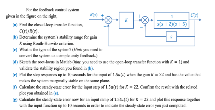 For the feedback control system
given in the figure on the right,
R(S) +
(a) Find the closed-loop transfer function,
C(s)/R(s).
(b) Determine the system's stability range for gain
Kusing Routh-Hurwitz criterion.
(c) What is the type of the system? (Hint: you need to
convert the system to a simple unity feedback.)
K
1
s(s+ 2)(s+5)
S
(d) Sketch the root-locus in Matlab (hint: you need to use the open-loop transfer function with K = 1) and
validate the stability region you found in (b).
C(s)
(e) Plot the step responses up to 10 seconds for the input of 1.5u(t) when the gain K = 22 and has the value that
makes the system marginally stable on the same plane.
(f) Calculate the steady-state error for the input step of 1.5u(t) for K = 22. Confirm the result with the related
plot you obtained in (e).
(g) Calculate the steady-state error now for an input ramp of 1.5tu(t) for K = 22 and plot this response together
with the input function up to 10 seconds in order to indicate the steady-state error you just computed.