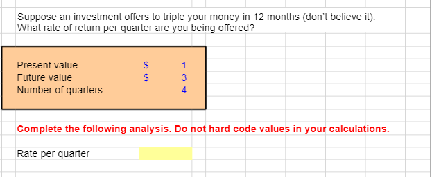 Suppose an investment offers to triple your money in 12 months (don't believe it).
What rate of return per quarter are you being offered?
Present value
Future value
Number of quarters
$
69 69
$
1
3
4
Complete the following analysis. Do not hard code values in your calculations.
Rate per quarter