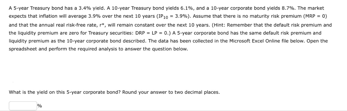 A 5-year Treasury bond has a 3.4% yield. A 10-year Treasury bond yields 6.1%, and a 10-year corporate bond yields 8.7%. The market
expects that inflation will average 3.9% over the next 10 years (IP10 = 3.9%). Assume that there is no maturity risk premium (MRP = 0)
and that the annual real risk-free rate, r*, will remain constant over the next 10 years. (Hint: Remember that the default risk premium and
the liquidity premium are zero for Treasury securities: DRP = LP = 0.) A 5-year corporate bond has the same default risk premium and
liquidity premium as the 10-year corporate bond described. The data has been collected in the Microsoft Excel Online file below. Open the
spreadsheet and perform the required analysis to answer the question below.
What is the yield on this 5-year corporate bond? Round your answer to two decimal places.
%