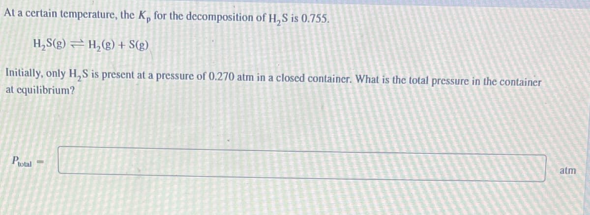 At a certain temperature, the K, for the decomposition of H₂S is 0.755.
H₂S(g) = H₂(g) + S(g)
Initially, only H₂S is present at a pressure of 0.270 atm in a closed container. What is the total pressure in the container
at equilibrium?
Ptotal
atm