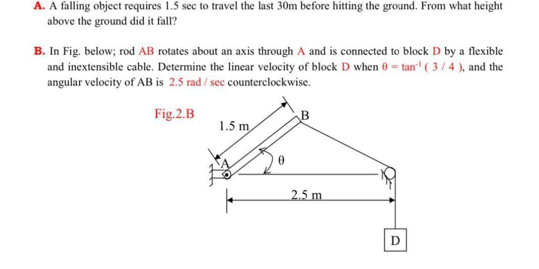 A. A falling object requires 1.5 sec to travel the last 30m before hitting the ground. From what height
above the ground did it fall?
B. In Fig. below; rod AB rotates about an axis through A and is connected to block D by a flexible
and inextensible cable. Determine the linear velocity of block D when 0 tan ( 3/4), and the
angular velocity of AB is 2.5 rad/sec counterclockwise.
Fig.2.B
1.5 m
2.5 m
