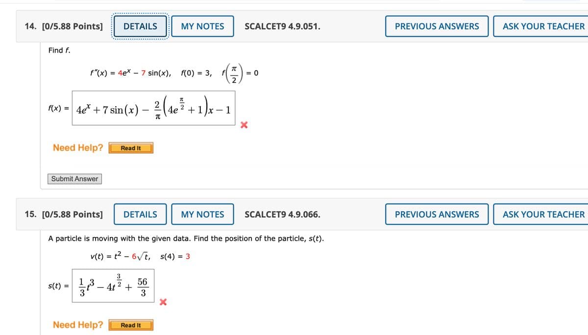 14. [0/5.88 Points] DETAILS
MY NOTES
SCALCET9 4.9.051.
PREVIOUS ANSWERS
ASK YOUR TEACHER
Find f.
f"(x) = 4ex - 7 sin(x), f(0) = 3,
π
*(77) = 0
2
f(x) = 4ex + 7 sin(x)
2
-
2² (4e³² + 1)x−1
π
Need Help?
Read It
Submit Answer
×
15. [0/5.88 Points]
DETAILS
MY NOTES
SCALCET9 4.9.066.
A particle is moving with the given data. Find the position of the particle, s(t).
v(t) = t² – 6√√√t,
-
s(4)
= 3
s(t)
=
1 3
3'
56
4t2 +
3
Need Help?
Read It
PREVIOUS ANSWERS
ASK YOUR TEACHER