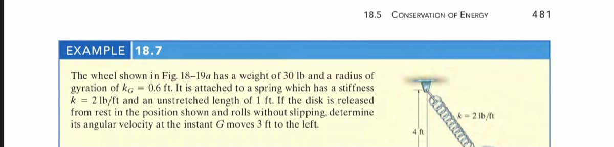 18.5
CONSERVATION OF ENERGY
481
EXAMPLE 18.7
The wheel shown in Fig. 18-19a has a weight of 30 lb and a radius of
gyration of kg = 0.6 ft. It is attached to a spring which has a stiffness
k = 2 lb/ft and an unstretched length of 1 ft. If the disk is released
from rest in the position shown and rolls without slipping, determine
its angular velocity at the instant G moves 3 ft to the left.
k = 2 lb/ft
4 ft
