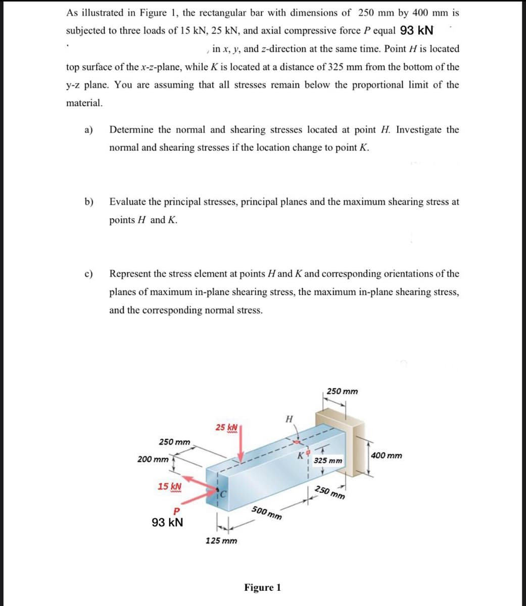 As illustrated in Figure 1, the rectangular bar with dimensions of 250 mm by 400 mm is
subjected to three loads of 15 kN, 25 kN, and axial compressive force P equal 93 kN
in x, y, and z-direction at the same time. Point H is located
top surface of the x-z-plane, while K is located at a distance of 325 mm from the bottom of the
y-z plane. You are assuming that all stresses remain below the proportional limit of the
material.
a)
b)
c)
Determine the normal and shearing stresses located at point H. Investigate the
normal and shearing stresses if the location change to point K.
Evaluate the principal stresses, principal planes and the maximum shearing stress at
points H and K.
Represent the stress element at points H and K and corresponding orientations of the
planes of maximum in-plane shearing stress, the maximum in-plane shearing stress,
and the corresponding normal stress.
250 mm
200 mm
15 kN
P
93 KN
25 kN
125 mm
500 mm
Figure 1
H
250 mm
325 mm
250 mm
400 mm