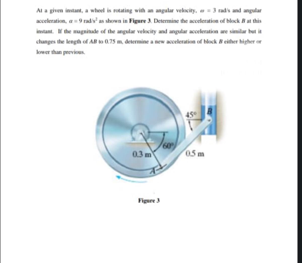 At a given instant, a wheel is rotating with an angular velocity, o = 3 rad/s and angular
acceleration, a = 9 rnd/s as shown in Figure 3. Determine the acceleration of block B at this
instant. If the magnitude of the angular velocity and angular acceleration are similar but it
chunges the length of AB to 0.75 m, determine a new acceleration of block B either higher or
lower than previous.
45°
60
0.3 m
0.5 m
Figure 3
