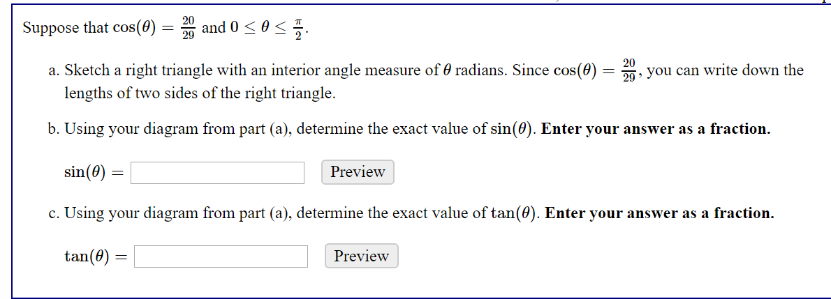 Suppose that cos(0) = and 0 <0 <.
a. Sketch a right triangle with an interior angle measure of 0 radians. Since cos(0) = , you can write down the
lengths of two sides of the right triangle.
29 >
b. Using your diagram from part (a), determine the exact value of sin(0). Enter your answer as a fraction.
sin(0)
Preview
c. Using your diagram from part (a), determine the exact value of tan(0). Enter your answer as a fraction.
tan(0)
Preview
