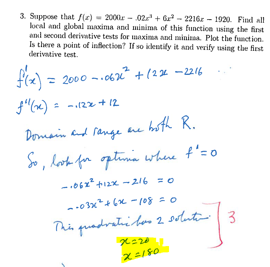 3. Suppose that f(x): = 2000. - .02.2 + 6x²
.02.³ +6²-2216.r 1920. Find all
local and global maxima and minima of this function using the first
and second derivative tests for maxima and minima. Plot the function.
Is there a point of inflection? If so identify it and verify using the first
derivative test.
f'(x) = 2000.062 +1224 -2216
f"(x)
-1122 +12
2
Domain and range are
both R.
So, lok for optimia where t"=0
-1062² +12x - 216 = 0
--03x² +62 - 108 =
This quadratic bas 2 solution.
2
x=20
x=180
-] ³
3