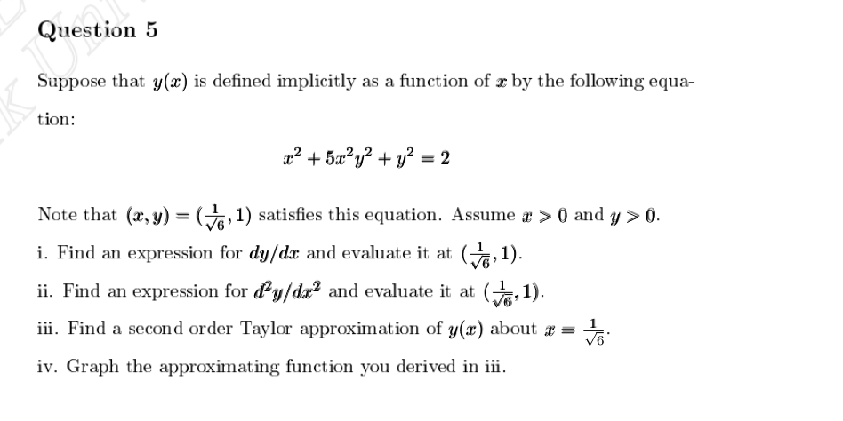 Question 5
Suppose that y(x) is defined implicitly as a function of x by the following equa-
tion:
x² + 5x²y² + y² = 2
Note that (x,y)=(,1) satisfies this equation. Assume a > 0 and y > 0.
i. Find an expression for dy/dx and evaluate it at (,1).
ii. Find an expression for y/da² and evaluate it at (,1).
iii. Find a second order Taylor approximation of y(x) about x =
iv. Graph the approximating function you derived in iii.