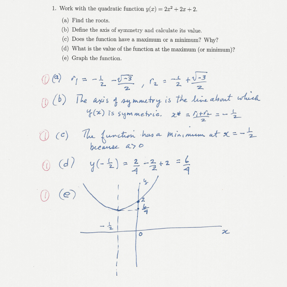 1. Work with the quadratic function y(x) = 2x² + 2x + 2.
(a) Find the roots.
(b) Define the axis of symmetry and calculate its value.
(c) Does the function have a maximum or a minimum? Why?
(d) What is the value of the function at the maximum (or minimum)?
(e) Graph the function.
0 @ 1 = - 12/2
2.
-√√-3 r₂ = -2 +15=3
2
2
(D
(b) The axis of symmetry is the line about which
y(x) is symmetric. x* =
1₁+√₂ = 1/2
Ⓒ
(c) The function has a minimum at x =-½/2
because aso
y (-2) = ²/3 - ²/2 +2
2
Ⓒ (d)
(e)
- ½/22
1
दू
In yo
O
VIT
= 6
x