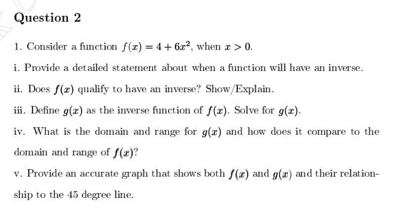 Question 2
1. Consider a function f(x) = 4+ 6x², when x > 0.
i. Provide a detailed statement about when a function will have an inverse.
ii. Does f(x) qualify to have an inverse? Show/Explain.
iii. Define g(x) as the inverse function of f(x). Solve for g(x).
iv. What is the domain and range for g(x) and how does it compare to the
domain and range of f(x)?
v. Provide an accurate graph that shows both f(x) and g(x) and their relation-
ship to the 45 degree line.